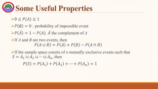 Some Useful Properties
0 ≤ 𝑃(𝐴) ≤ 1
𝑃 ∅ = 0 : probability of impossible event
𝑃 𝐴 = 1 − 𝑃 𝐴 , 𝐴 the complement of A
If A and B are two events, then
𝑃 𝐴 ∪ 𝐵 = 𝑃 𝐴 + 𝑃 𝐵 − 𝑃 𝐴 ∩ 𝐵
If the sample space consits of n mutually exclusive events such that
𝑆 = 𝐴1 ∪ 𝐴2 ∪ ⋯ ∪ 𝐴𝑛, then
𝑃 𝑆 = 𝑃 𝐴1 + 𝑃 𝐴2 + ⋯ + 𝑃 𝐴𝑛 = 1
 