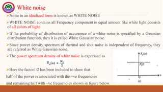 White noise
Noise in an idealized form is known as WHITE NOISE
WHITE NOISE contains all Frequency component in equal amount like white light consists
of all colors of light
If the probability of distribution of occurrence of a white noise is specified by a Gaussian
distribution function, then it is called White Gaussian noise.
Since power density spectrum of thermal and shot noise is independent of frequency, they
are referred as White Gaussian noise.
The power spectrum density of white noise is expressed as
Here the factor1/2 has been included to show that
half of the power is associated with the +ve frequencies
and remaining half with –ve frequencies shown in figure below.
 
