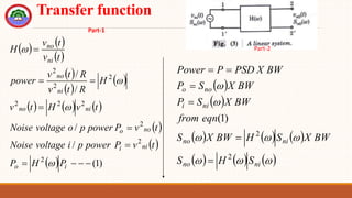 Transfer function
   
 
 
 
 
     
 
 
  )
1
(
/
/
/
/
2
2
2
2
2
2
2
2
2










i
o
ni
i
no
o
ni
no
ni
no
ni
no
P
H
P
t
v
P
power
p
i
voltage
Noise
t
v
P
power
p
o
voltage
Noise
t
v
H
t
v
H
R
t
v
R
t
v
power
t
v
t
v
H




 
 
     
     








ni
no
ni
no
ni
i
no
o
S
H
S
BW
X
S
H
BW
X
S
eqn
from
BW
X
S
P
BW
X
S
P
BW
X
PSD
P
Power
2
2
)
1
(






Part-1
Part-2
 