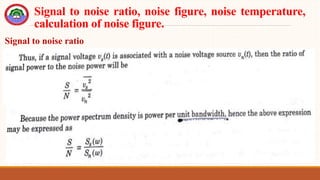 Signal to noise ratio, noise figure, noise temperature,
calculation of noise figure.
Signal to noise ratio
 