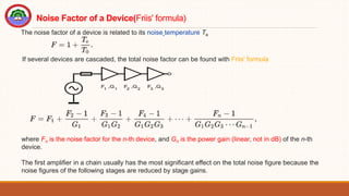 The noise factor of a device is related to its noise temperature Te
If several devices are cascaded, the total noise factor can be found with Friis' formula
where Fn is the noise factor for the n-th device, and Gn is the power gain (linear, not in dB) of the n-th
device.
The first amplifier in a chain usually has the most significant effect on the total noise figure because the
noise figures of the following stages are reduced by stage gains.
Noise Factor of a Device(Friis' formula)
 