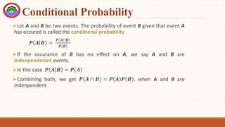 Conditional Probability
Let A and B be two events. The probability of event B given that event A
has occured is called the conditional probability.
𝑷 𝑨 𝑩 =
𝑷(𝑨∩𝑩)
𝑷(𝑩)
If the occurance of B has no effect on A, we say A and B are
indenpenderant events.
In this case 𝑷 𝑨 𝑩 = 𝑷(𝑨)
Combining both, we get 𝑷 𝑨 ∩ 𝑩 = 𝑷 𝑨 𝑷 𝑩 , when A and B are
indenpendent
 