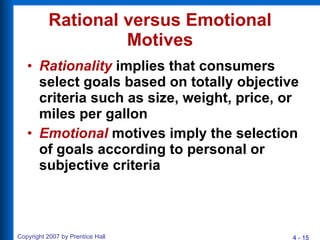 Rational versus Emotional Motives Rationality  implies that consumers select goals based on totally objective criteria such as size, weight, price, or miles per gallon Emotional  motives imply the selection of goals according to personal or subjective criteria 