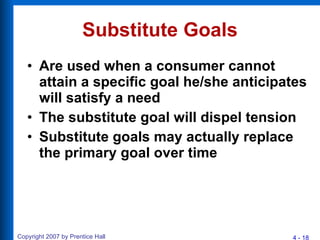 Substitute Goals Are used when a consumer cannot attain a specific goal he/she anticipates will satisfy a need The substitute goal will dispel tension Substitute goals may actually replace the primary goal over time 