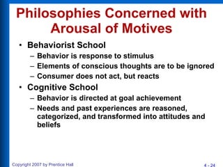 Philosophies Concerned with Arousal of Motives Behaviorist School Behavior is response to stimulus Elements of conscious thoughts are to be ignored Consumer does not act, but reacts Cognitive School Behavior is directed at goal achievement Needs and past experiences are reasoned, categorized, and transformed into attitudes and beliefs 