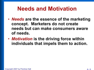 Needs and Motivation Needs  are the essence of the marketing concept.  Marketers do not create needs but can make consumers aware of needs. Motivation  is the driving force within individuals that impels them to action. 