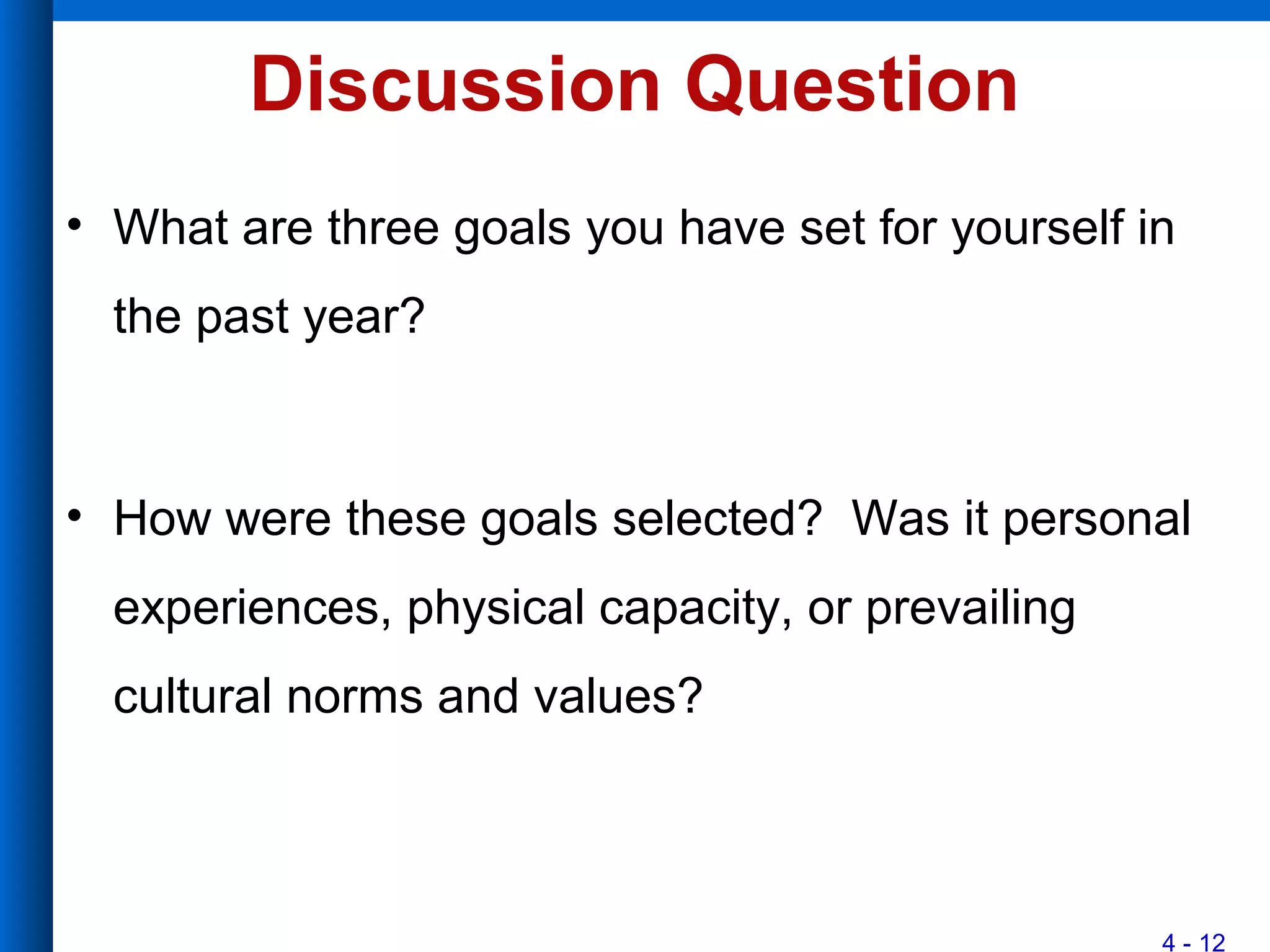 4 - 12
Discussion Question
• What are three goals you have set for yourself in
the past year?
• How were these goals selected? Was it personal
experiences, physical capacity, or prevailing
cultural norms and values?
 