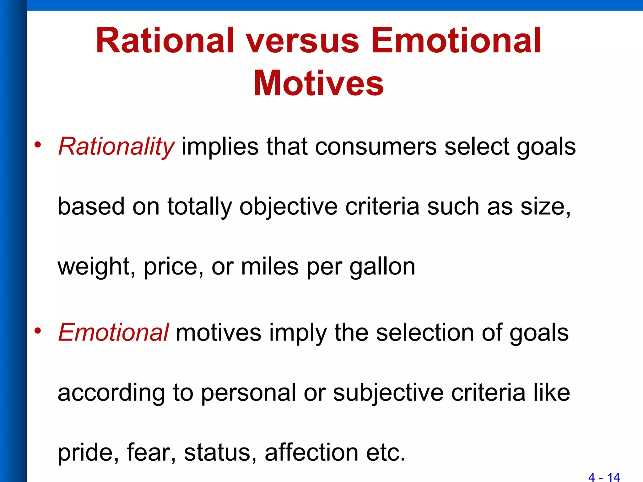 4 - 14
Rational versus Emotional
Motives
• Rationality implies that consumers select goals
based on totally objective criteria such as size,
weight, price, or miles per gallon
• Emotional motives imply the selection of goals
according to personal or subjective criteria like
pride, fear, status, affection etc.
 