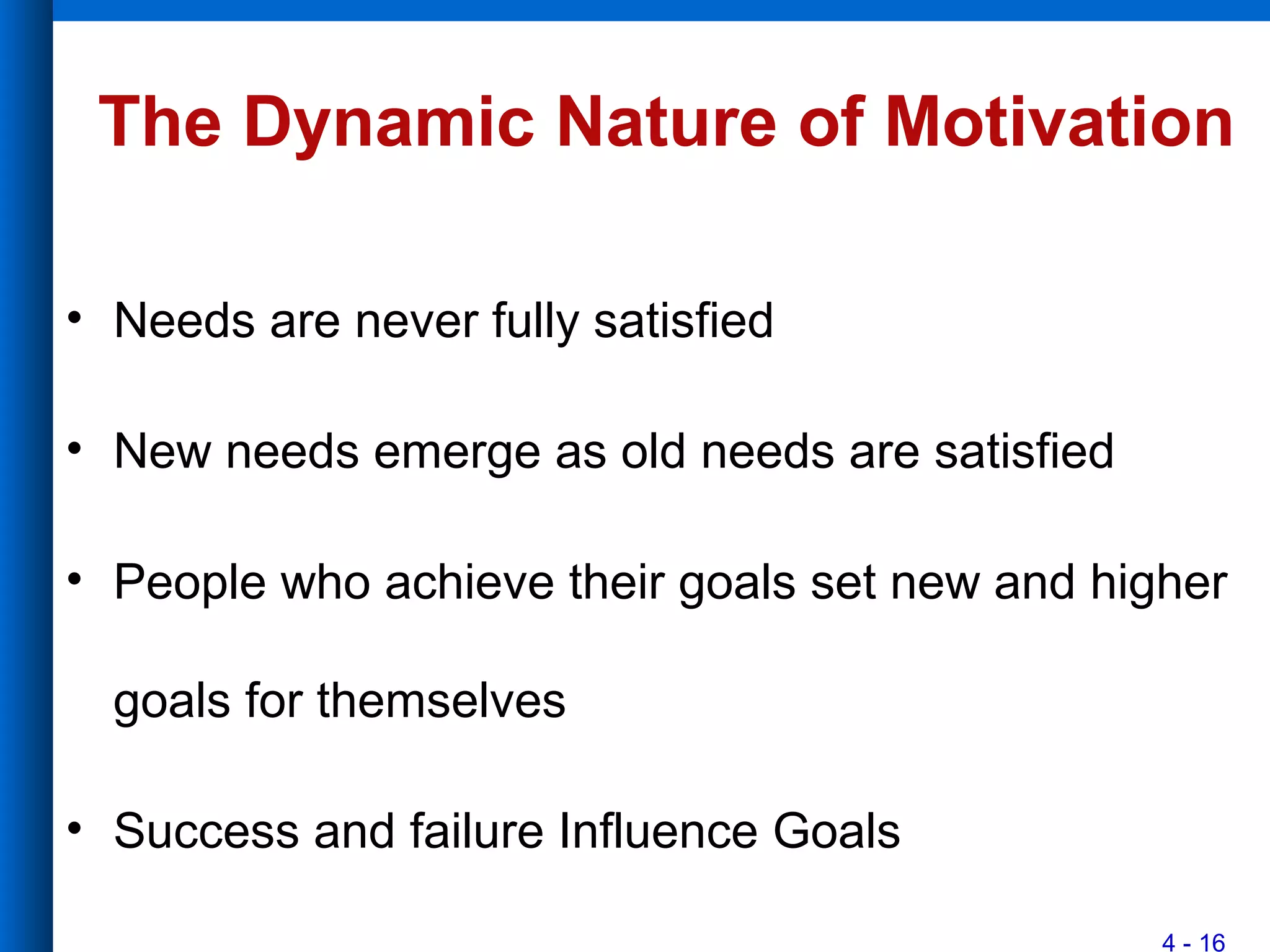 4 - 16
The Dynamic Nature of Motivation
• Needs are never fully satisfied
• New needs emerge as old needs are satisfied
• People who achieve their goals set new and higher
goals for themselves
• Success and failure Influence Goals
 
