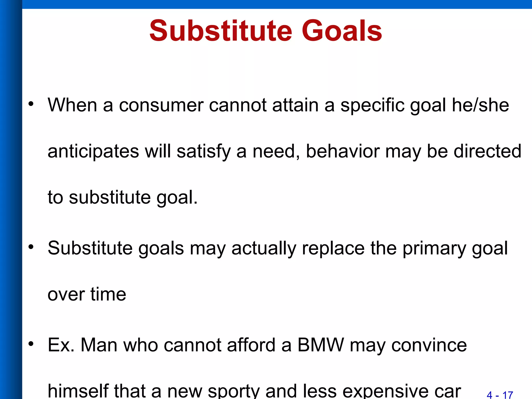 4 - 17
Substitute Goals
• When a consumer cannot attain a specific goal he/she
anticipates will satisfy a need, behavior may be directed
to substitute goal.
• Substitute goals may actually replace the primary goal
over time
• Ex. Man who cannot afford a BMW may convince
himself that a new sporty and less expensive car
 