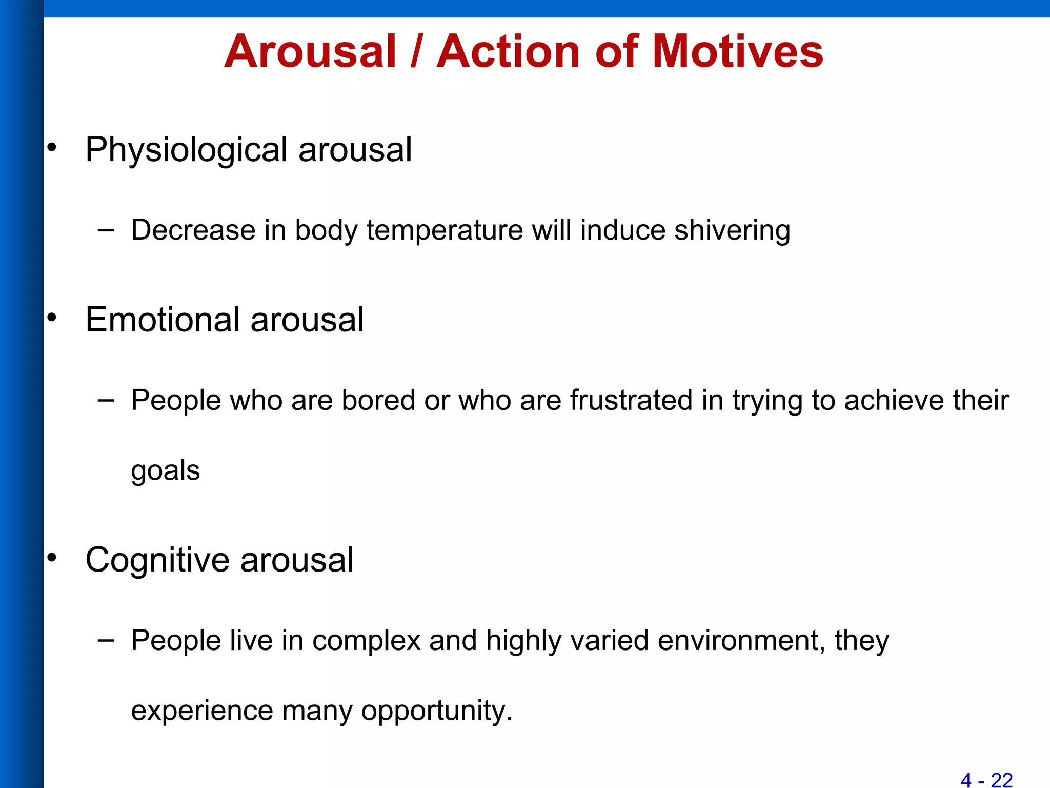 4 - 22
Arousal / Action of Motives
• Physiological arousal
– Decrease in body temperature will induce shivering
• Emotional arousal
– People who are bored or who are frustrated in trying to achieve their
goals
• Cognitive arousal
– People live in complex and highly varied environment, they
experience many opportunity.
 