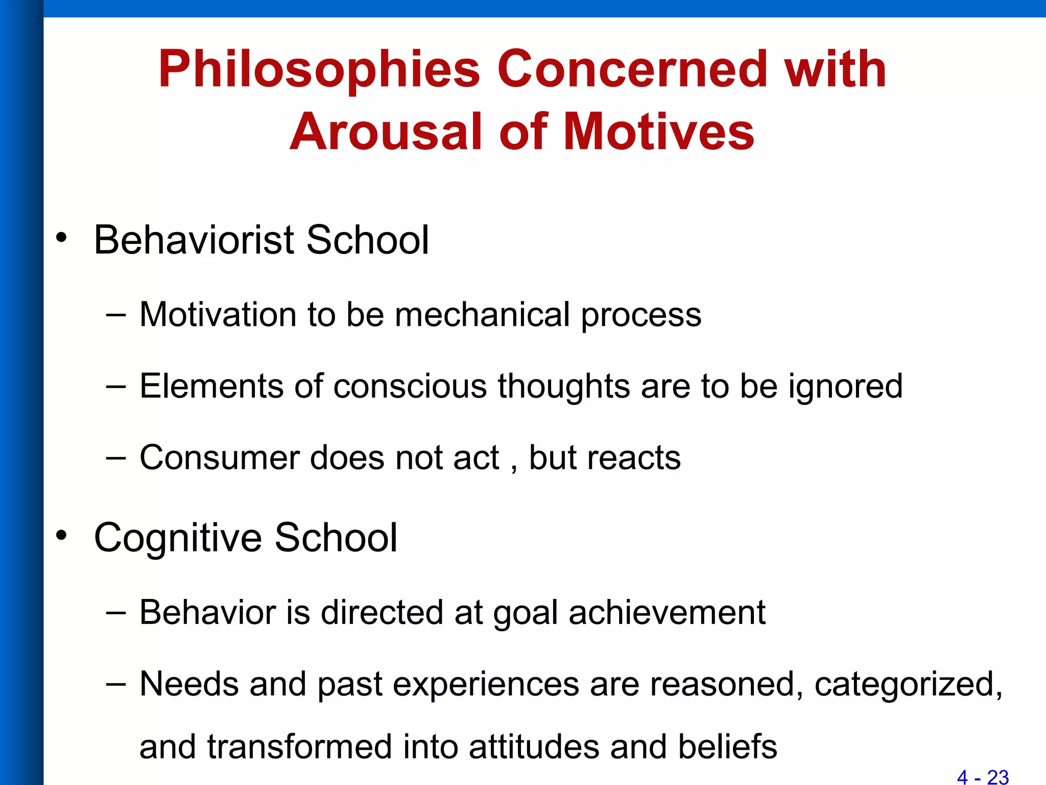 4 - 23
Philosophies Concerned with
Arousal of Motives
• Behaviorist School
– Motivation to be mechanical process
– Elements of conscious thoughts are to be ignored
– Consumer does not act , but reacts
• Cognitive School
– Behavior is directed at goal achievement
– Needs and past experiences are reasoned, categorized,
and transformed into attitudes and beliefs
 