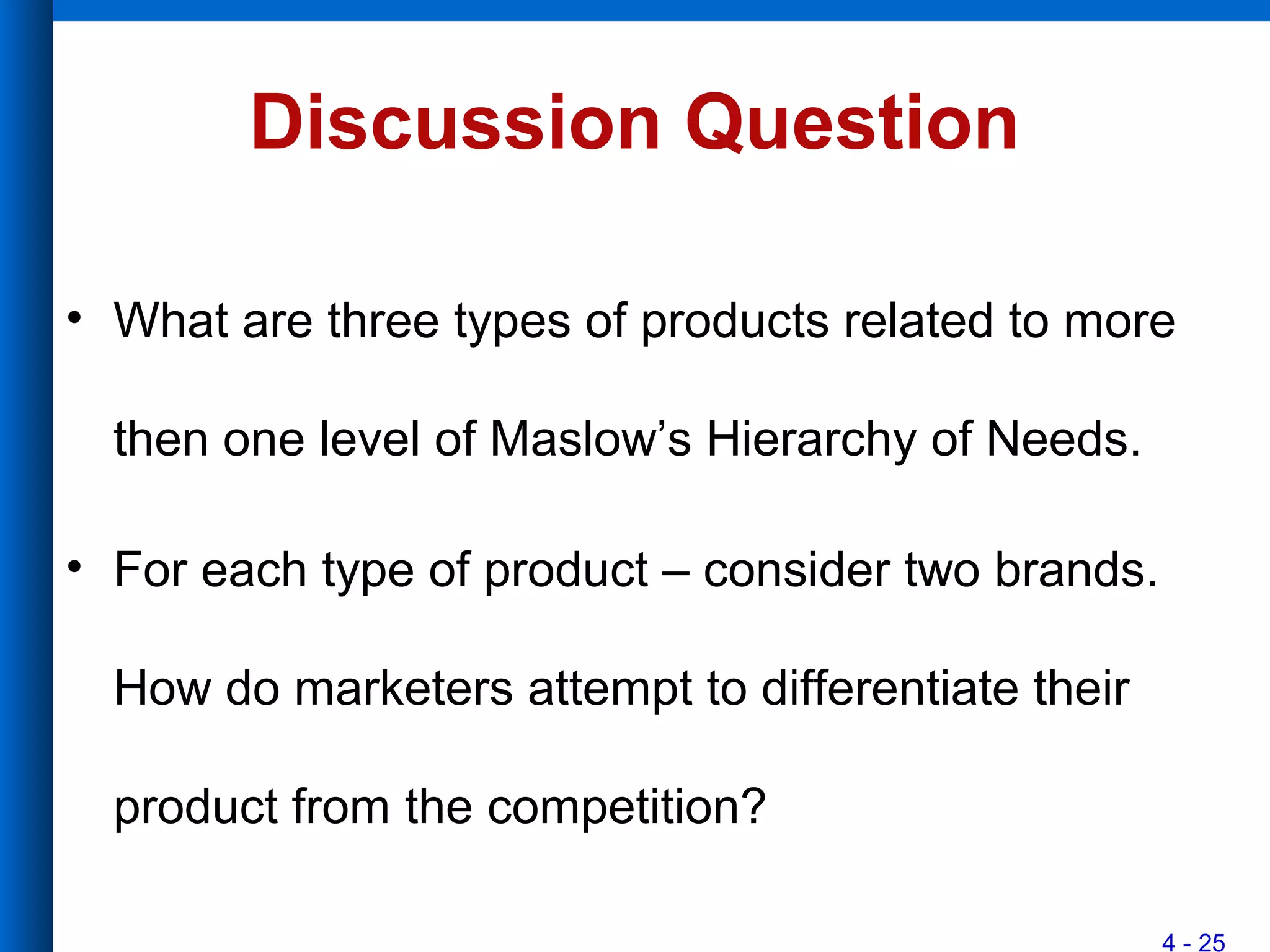 4 - 25
Discussion Question
• What are three types of products related to more
then one level of Maslow’s Hierarchy of Needs.
• For each type of product – consider two brands.
How do marketers attempt to differentiate their
product from the competition?
 