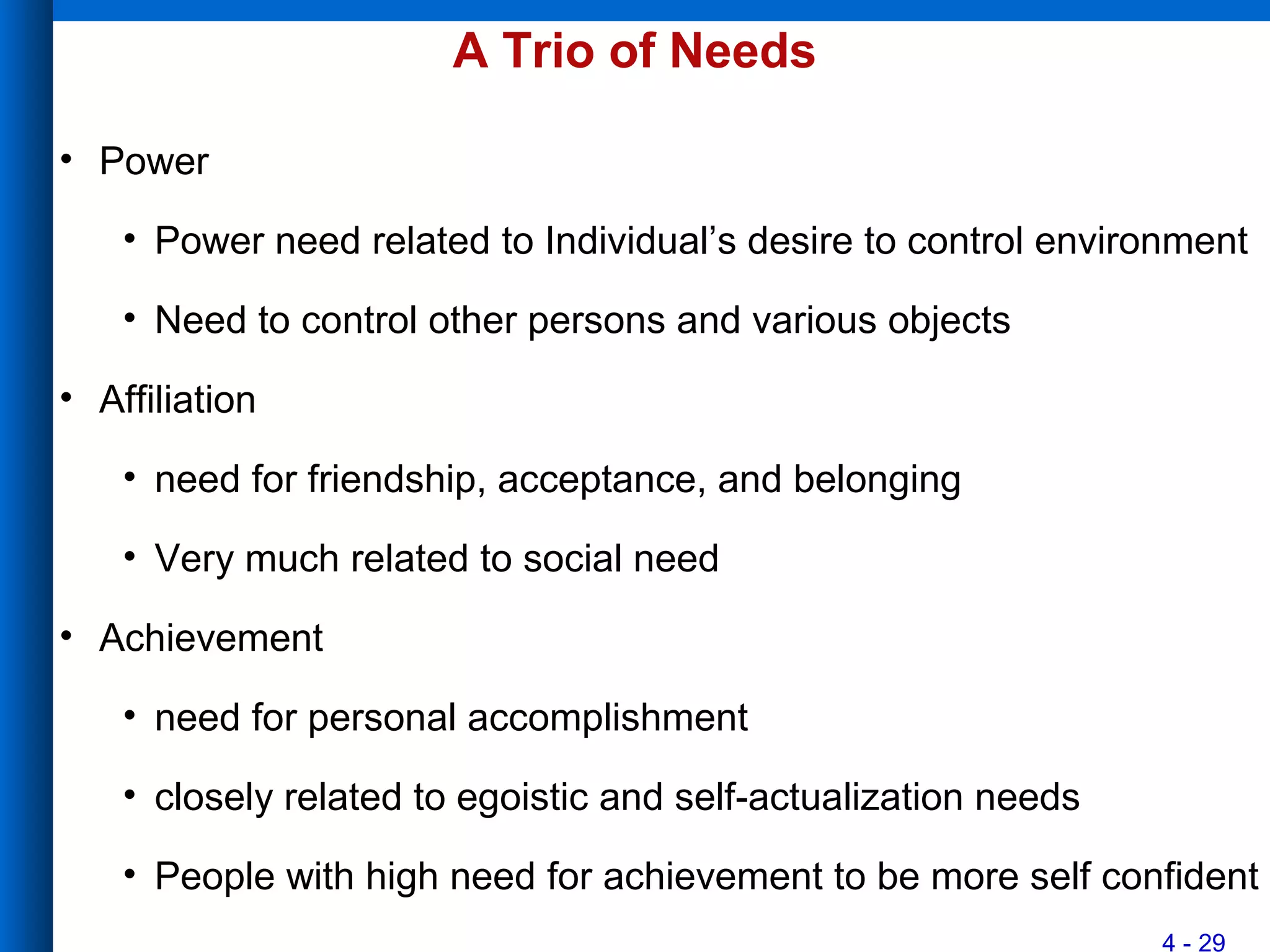 4 - 29
A Trio of Needs
• Power
• Power need related to Individual’s desire to control environment
• Need to control other persons and various objects
• Affiliation
• need for friendship, acceptance, and belonging
• Very much related to social need
• Achievement
• need for personal accomplishment
• closely related to egoistic and self-actualization needs
• People with high need for achievement to be more self confident
 