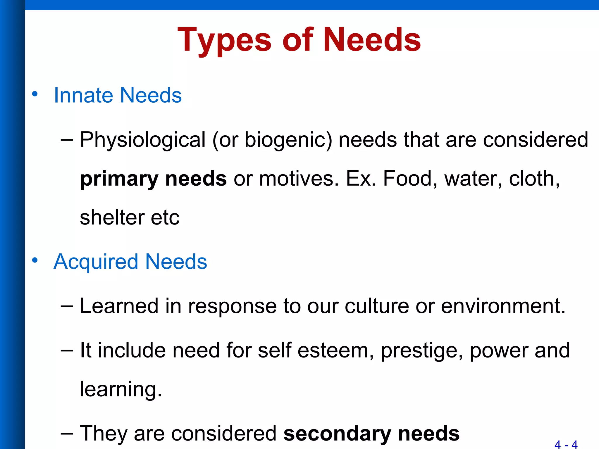 4 - 4
Types of Needs
• Innate Needs
– Physiological (or biogenic) needs that are considered
primary needs or motives. Ex. Food, water, cloth,
shelter etc
• Acquired Needs
– Learned in response to our culture or environment.
– It include need for self esteem, prestige, power and
learning.
– They are considered secondary needs
 