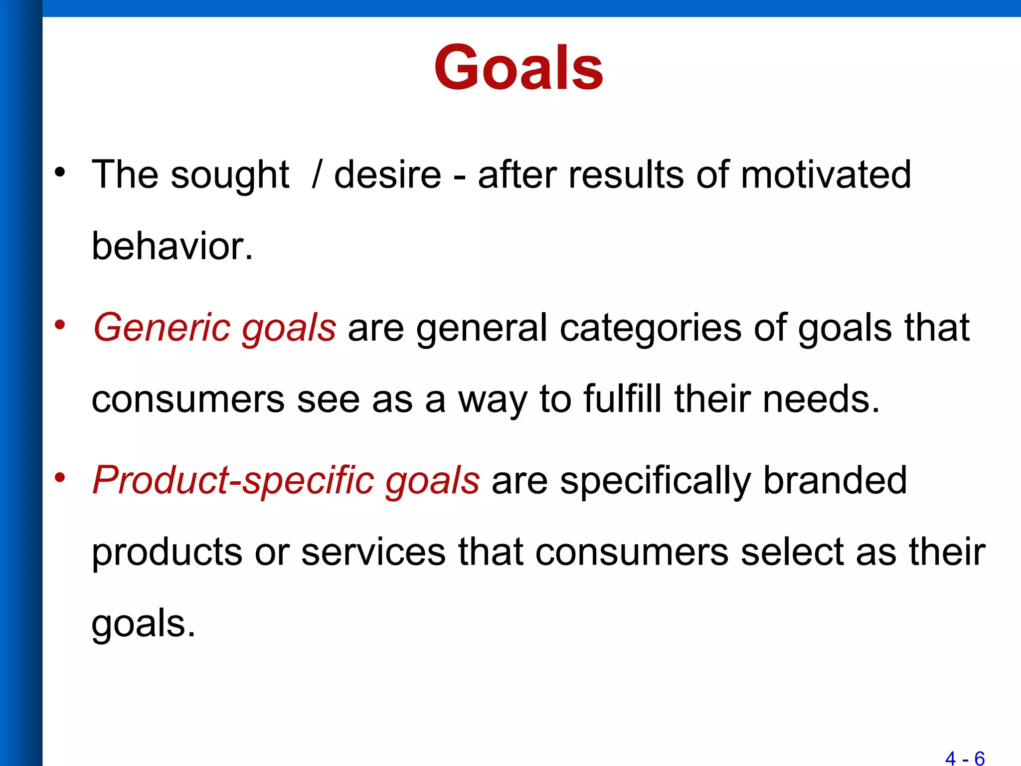 4 - 6
Goals
• The sought / desire - after results of motivated
behavior.
• Generic goals are general categories of goals that
consumers see as a way to fulfill their needs.
• Product-specific goals are specifically branded
products or services that consumers select as their
goals.
 