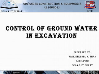 Control of Ground Water
in exCavation
S.S.A.S.I.T, SURAT GTU
advanCed ConStruCtion & eQuiPMentSadvanCed ConStruCtion & eQuiPMentS
(2160601)(2160601)
PrePared by:-PrePared by:-
MiSS. KhuShbu K. ShahMiSS. KhuShbu K. Shah
aSSt. ProfaSSt. Prof
S.S.a.S.i.t, SuratS.S.a.S.i.t, Surat
 