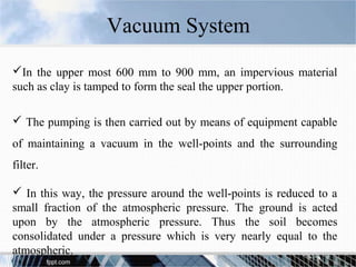 In the upper most 600 mm to 900 mm, an impervious material
such as clay is tamped to form the seal the upper portion.
 The pumping is then carried out by means of equipment capable
of maintaining a vacuum in the well-points and the surrounding
filter.
 In this way, the pressure around the well-points is reduced to a
small fraction of the atmospheric pressure. The ground is acted
upon by the atmospheric pressure. Thus the soil becomes
consolidated under a pressure which is very nearly equal to the
atmospheric.
Vacuum System
 