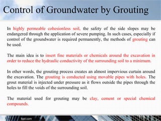 In highly permeable cohesionless soil, the safety of the side slopes may be
endangered through the application of severe pumping. In such cases, especially if
control of the groundwater is required permanently, the methods of grouting can
be used.
The main idea is to insert fine materials or chemicals around the excavation in
order to reduce the hydraulic conductivity of the surrounding soil to a minimum.
In other words, the grouting process creates an almost impervious curtain around
the excavation. The grouting is conducted using movable pipes with holes. The
grout material is injected under pressure as it flows outside the pipes through the
holes to fill the voids of the surrounding soil.
The material used for grouting may be clay, cement or special chemical
compounds.
Control of Groundwater by Grouting
 