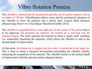 The vibroflot is inserted into the ground and typically can be used to improve soil up
to depths of 150 feet. Vibroflotation utilizes water and the mechanical vibrations of
the vibroflot to move the particles into a denser state. Typical radial distances
affected range from 5 to 15 feet (Bauer Maschinen GmbH, 2012).
The vibroflot is suspended from a crane and seats on the surface of the ground that is
to be improved. To penetrate the material, the bottom jet is activated and the
vibration begins. The water saturates the material to create a “quick sand” condition
(i.e. temporarily liquefying the material), which allows the vibroflot to sink to the
desired depth of improvement.
At that point, the bottom jet is stopped and the water is transferred to the upper jet.
This is done to create a saturated environment surrounding the vibroflot, thereby
enhancing the compaction of the material. The vibroflot remains at the desired depth
of improvement until the material reaches adequate density.
Vibro flotation Process
 