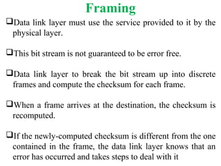 Framing
Data link layer must use the service provided to it by the
physical layer.
This bit stream is not guaranteed to be error free.
Data link layer to break the bit stream up into discrete
frames and compute the checksum for each frame.
When a frame arrives at the destination, the checksum is
recomputed.
If the newly-computed checksum is different from the one
contained in the frame, the data link layer knows that an
error has occurred and takes steps to deal with it
 