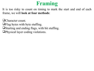 Framing
It is too risky to count on timing to mark the start and end of each
frame, we will look at four methods:
Character count.
Flag bytes with byte stuffing.
Starting and ending flags, with bit stuffing.
Physical layer coding violations.
 