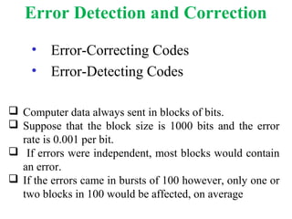 Error Detection and Correction
• Error-Correcting Codes
• Error-Detecting Codes
 Computer data always sent in blocks of bits.
 Suppose that the block size is 1000 bits and the error
rate is 0.001 per bit.
 If errors were independent, most blocks would contain
an error.
 If the errors came in bursts of 100 however, only one or
two blocks in 100 would be affected, on average
 