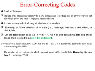 Error-Correcting Codes
 Block of data sent,
 Include only enough redundancy to allow the receiver to deduce that an error occurred, but
not which error, and have it request a retransmission.
 it is necessary to look closely at what an error really is.
 Normally, a frame consists of m data (i.e., message) bits and r redundant, or
check, bits.
 Let the total length be n (i.e., n = m + r). An n-bit unit containing data and check
bits is often referred to as an n-bit codeword.
Given any two codewords, say, 10001001 and 10110001, it is possible to determine how many
corresponding bits differ.
The number of bit positions in which two codewords differ is called the Hamming distance
here 3 (Hamming, 1950).
 