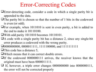 Error-Correcting Codes
Error-detecting code, consider a code in which a single parity bit is
appended to the data.
The parity bit is chosen so that the number of 1 bits in the codeword
is even (or odd).
For example, when 1011010 is sent in even parity, a bit is added to
the end to make it 10110100.
With odd parity 1011010 becomes 10110101.
A code with a single parity bit has a distance 2, since any single-bit
error produces a codeword with the wrong parity.
0000000000, 0000011111, 1111100000, and 1111111111
This code has a distance 5,
Which means that it can correct double errors.
If the codeword 0000000111 arrives, the receiver knows that the
original must have been 0000011111.
 If, however, a triple error changes 0000000000 into 0000000111,
the error will not be corrected properly
 