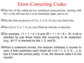 Error-Correcting Codes
The bits of the codeword are numbered consecutively, starting with
bit 1 at the left end, bit 2 to its immediate right, and so on.
The bits that are powers of 2 (1, 2, 4, 8, 16, etc.) are check bits.
The rest (3, 5, 6, 7, 9, etc.) are filled up with the m data bits.
For example, 11 = 1 + 2 + 8 and 29 = 1 + 4 + 8 + 16. A bit is
checked by just those check bits occurring in its expansion
(e.g., bit 11 is checked by bits 1, 2, and 8).
When a codeword arrives, the receiver initializes a counter to
zero. It then examines each check bit, k (k = 1, 2, 4, 8, ...), to
see if it has the correct parity. If not, the receiver adds k to the
counter
 