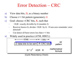 Lecture 4: 9-6-01 22
Error Detection – CRC
a) View data bits, D, as a binary number
b) Choose r+1 bit pattern (generator), G
c) Goal: choose r CRC bits, R, such that
– <D,R> exactly divisible by G (modulo 2)
– Receiver knows G, divides <D,R> by G. If non-zero remainder: error
detected!
– Can detect all burst errors less than r+1 bits
a) Widely used in practice (ATM, HDCL)
(Cyclic Redundancy Check)
 