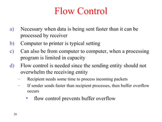 Flow Control
a) Necessary when data is being sent faster than it can be
processed by receiver
b) Computer to printer is typical setting
c) Can also be from computer to computer, when a processing
program is limited in capacity
d) Flow control is needed since the sending entity should not
overwhelm the receiving entity
– Recipient needs some time to process incoming packets
– If sender sends faster than recipient processes, then buffer overflow
occurs
• flow control prevents buffer overflow
26
 