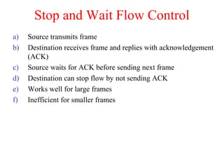 Stop and Wait Flow Control
a) Source transmits frame
b) Destination receives frame and replies with acknowledgement
(ACK)
c) Source waits for ACK before sending next frame
d) Destination can stop flow by not sending ACK
e) Works well for large frames
f) Inefficient for smaller frames
 