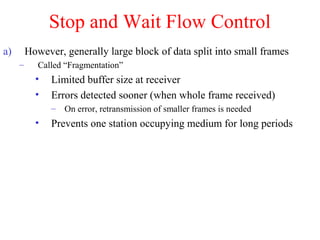 Stop and Wait Flow Control
a) However, generally large block of data split into small frames
– Called “Fragmentation”
• Limited buffer size at receiver
• Errors detected sooner (when whole frame received)
– On error, retransmission of smaller frames is needed
• Prevents one station occupying medium for long periods
 
