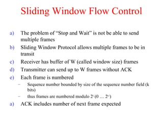 Sliding Window Flow Control
a) The problem of “Stop and Wait” is not be able to send
multiple frames
b) Sliding Window Protocol allows multiple frames to be in
transit
c) Receiver has buffer of W (called window size) frames
d) Transmitter can send up to W frames without ACK
e) Each frame is numbered
– Sequence number bounded by size of the sequence number field (k
bits)
– thus frames are numbered modulo 2k
(0 … 2k-1
)
a) ACK includes number of next frame expected
 