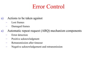 Error Control
a) Actions to be taken against
– Lost frames
– Damaged frames
a) Automatic repeat request (ARQ) mechanism components
– Error detection
– Positive acknowledgment
– Retransmission after timeout
– Negative acknowledgement and retransmission
 
