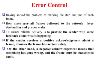 Error Control
 Having solved the problem of marking the start and end of each
frame,
 How make sure all frames delivered to the network layer
destination and proper order.
 To ensure reliable delivery is to provide the sender with some
feedback about what is happening
 If the sender receives a positive acknowledgement about a
frame, it knows the frame has arrived safely.
 On the other hand, a negative acknowledgement means that
something has gone wrong, and the frame must be transmitted
again.
 