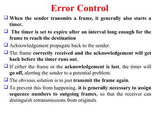 Error Control
 When the sender transmits a frame, it generally also starts a
timer.
 The timer is set to expire after an interval long enough for the
frame to reach the destination
 Acknowledgement propagate back to the sender.
 The frame correctly received and the acknowledgement will get
back before the timer runs out,
 If either the frame or the acknowledgement is lost, the timer will
go off, alerting the sender to a potential problem.
 The obvious solution is to just transmit the frame again.
 To prevent this from happening, it is generally necessary to assign
sequence numbers to outgoing frames, so that the receiver can
distinguish retransmissions from originals
 