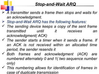  A transmitter sends a frame then stops and waits for
an acknowledgment.
 Stop-and-Wait ARQ has the following features:
 The sending device keeps a copy of the sent frame
transmitted until it receives an
acknowledgment( ACK)
 The sender starts a timer when it sends a frame. If
an ACK is not received within an allocated time
period, the sender resends it
 Both frames and acknowledgment (ACK) are
numbered alternately 0 and 1( two sequence number
only)
 This numbering allows for identification of frames in
case of duplicate transmission
Stop-and-Wait ARQ
 