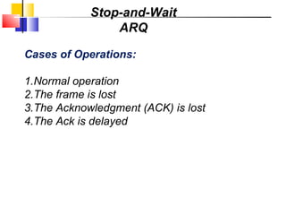 Cases of Operations:
1.Normal operation
2.The frame is lost
3.The Acknowledgment (ACK) is lost
4.The Ack is delayed
Stop-and-Wait
ARQ
 