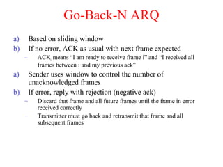 Go-Back-N ARQ
a) Based on sliding window
b) If no error, ACK as usual with next frame expected
– ACKi means “I am ready to receive frame i” and “I received all
frames between i and my previous ack”
a) Sender uses window to control the number of
unacknowledged frames
b) If error, reply with rejection (negative ack)
– Discard that frame and all future frames until the frame in error
received correctly
– Transmitter must go back and retransmit that frame and all
subsequent frames
 