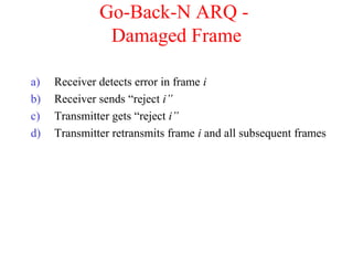 Go-Back-N ARQ -
Damaged Frame
a) Receiver detects error in frame i
b) Receiver sends “reject i”
c) Transmitter gets “reject i”
d) Transmitter retransmits frame i and all subsequent frames
 