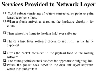Services Provided to Network Layer
 WAN subnet consisting of routers connected by point-to-point
leased telephone lines.
 When a frame arrives at a router, the hardware checks it for
errors
 Then passes the frame to the data link layer software.
 The data link layer software checks to see if this is the frame
expected,
 Gives the packet contained in the payload field to the routing
software.
 The routing software then chooses the appropriate outgoing line
 Passes the packet back down to the data link layer software,
which then transmits it
 