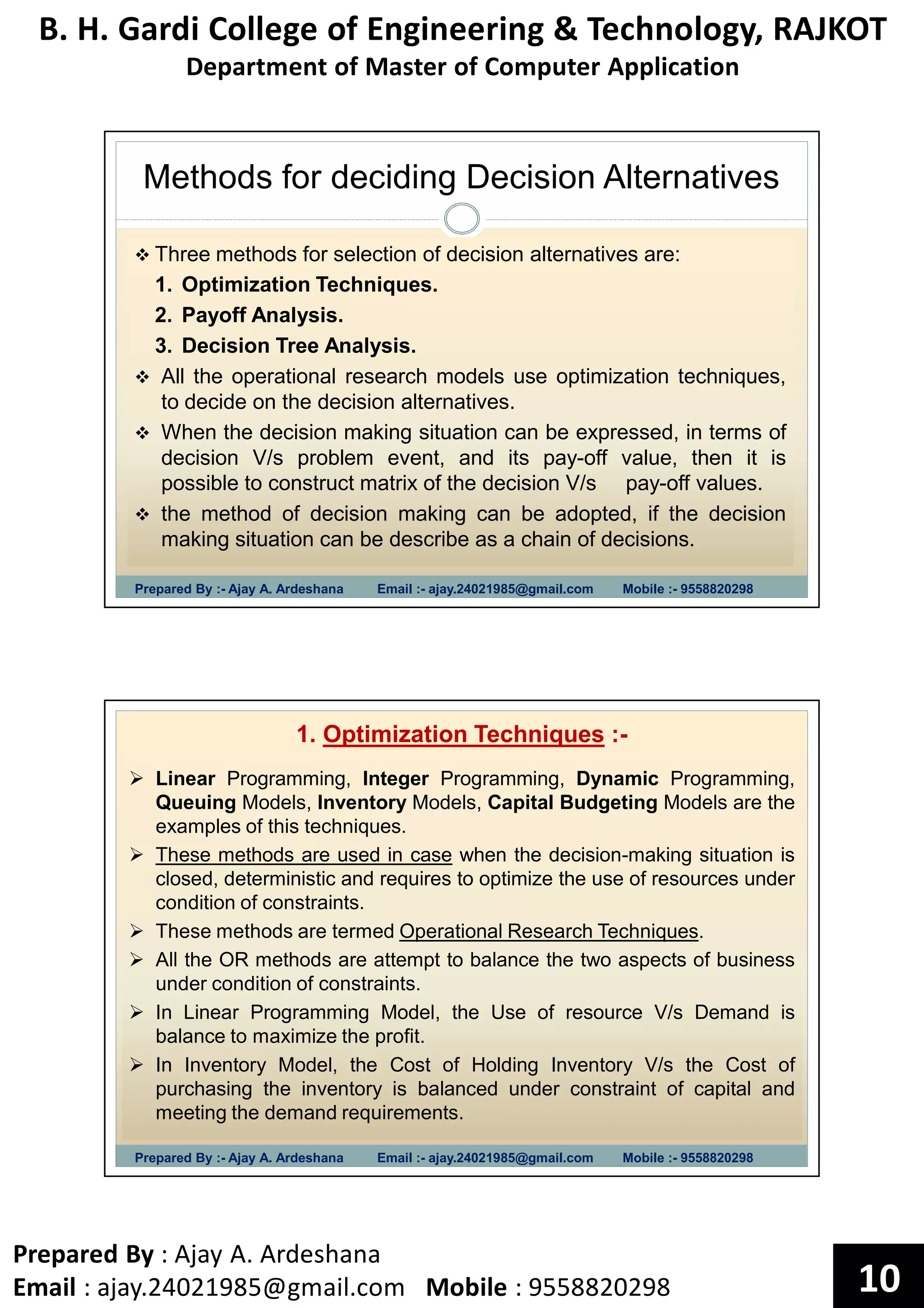 B. H. Gardi College of Engineering & Technology, RAJKOT
Department of Master of Computer Application
Prepared By : Ajay A. Ardeshana
Email : ajay.24021985@gmail.com Mobile : 9558820298 10
Methods for deciding Decision Alternatives
Prepared By :- Ajay A. Ardeshana Email :- ajay.24021985@gmail.com Mobile :- 9558820298
Three methods for selection of decision alternatives are:
1. Optimization Techniques.
2. Payoff Analysis.
3. Decision Tree Analysis.
All the operational research models use optimization techniques,
to decide on the decision alternatives.
When the decision making situation can be expressed, in terms of
decision V/s problem event, and its pay-off value, then it is
possible to construct matrix of the decision V/s pay-off values.
the method of decision making can be adopted, if the decision
making situation can be describe as a chain of decisions.
Prepared By :- Ajay A. Ardeshana Email :- ajay.24021985@gmail.com Mobile :- 9558820298
1. Optimization Techniques :-
Linear Programming, Integer Programming, Dynamic Programming,
Queuing Models, Inventory Models, Capital Budgeting Models are the
examples of this techniques.
These methods are used in case when the decision-making situation is
closed, deterministic and requires to optimize the use of resources under
condition of constraints.
These methods are termed Operational Research Techniques.
All the OR methods are attempt to balance the two aspects of business
under condition of constraints.
In Linear Programming Model, the Use of resource V/s Demand is
balance to maximize the profit.
In Inventory Model, the Cost of Holding Inventory V/s the Cost of
purchasing the inventory is balanced under constraint of capital and
meeting the demand requirements.
 