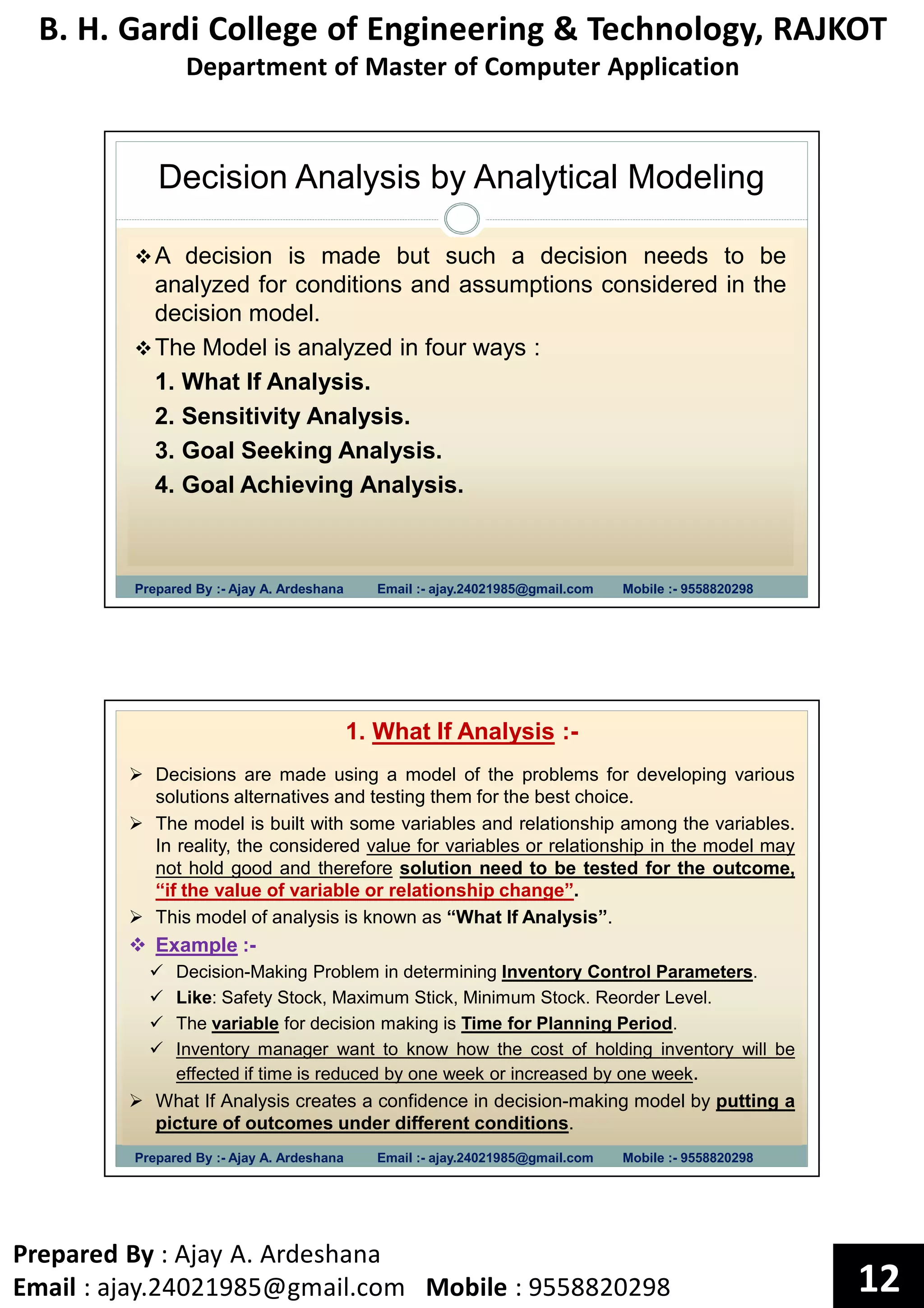 B. H. Gardi College of Engineering & Technology, RAJKOT
Department of Master of Computer Application
Prepared By : Ajay A. Ardeshana
Email : ajay.24021985@gmail.com Mobile : 9558820298 12
Decision Analysis by Analytical Modeling
Prepared By :- Ajay A. Ardeshana Email :- ajay.24021985@gmail.com Mobile :- 9558820298
A decision is made but such a decision needs to be
analyzed for conditions and assumptions considered in the
decision model.
The Model is analyzed in four ways :
1. What If Analysis.
2. Sensitivity Analysis.
3. Goal Seeking Analysis.
4. Goal Achieving Analysis.
Prepared By :- Ajay A. Ardeshana Email :- ajay.24021985@gmail.com Mobile :- 9558820298
1. What If Analysis :-
Decisions are made using a model of the problems for developing various
solutions alternatives and testing them for the best choice.
The model is built with some variables and relationship among the variables.
In reality, the considered value for variables or relationship in the model may
not hold good and therefore solution need to be tested for the outcome,
“if the value of variable or relationship change”.
This model of analysis is known as “What If Analysis”.
Example :-
Decision-Making Problem in determining Inventory Control Parameters.
Like: Safety Stock, Maximum Stick, Minimum Stock. Reorder Level.
The variable for decision making is Time for Planning Period.
Inventory manager want to know how the cost of holding inventory will be
effected if time is reduced by one week or increased by one week.
What If Analysis creates a confidence in decision-making model by putting a
picture of outcomes under different conditions.
 