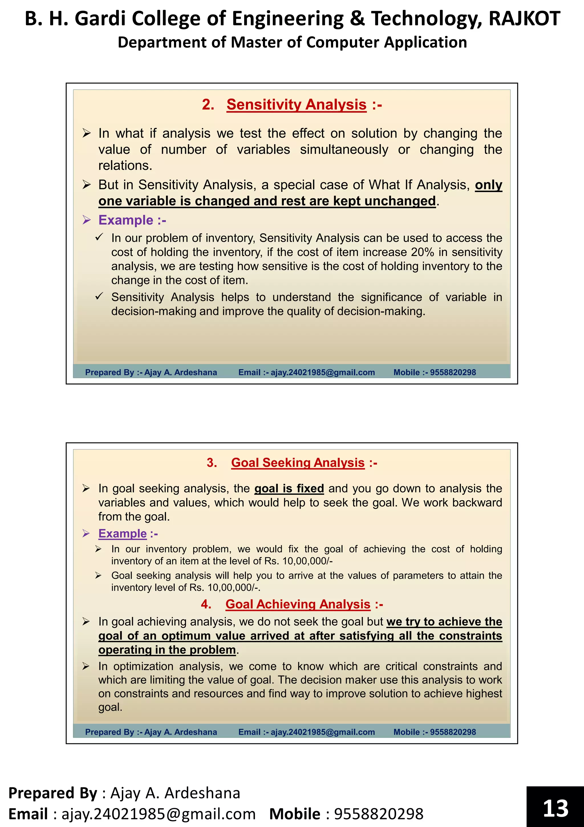 B. H. Gardi College of Engineering & Technology, RAJKOT
Department of Master of Computer Application
Prepared By : Ajay A. Ardeshana
Email : ajay.24021985@gmail.com Mobile : 9558820298 13
Prepared By :- Ajay A. Ardeshana Email :- ajay.24021985@gmail.com Mobile :- 9558820298
2. Sensitivity Analysis :-
In what if analysis we test the effect on solution by changing the
value of number of variables simultaneously or changing the
relations.
But in Sensitivity Analysis, a special case of What If Analysis, only
one variable is changed and rest are kept unchanged.
Example :-
In our problem of inventory, Sensitivity Analysis can be used to access the
cost of holding the inventory, if the cost of item increase 20% in sensitivity
analysis, we are testing how sensitive is the cost of holding inventory to the
change in the cost of item.
Sensitivity Analysis helps to understand the significance of variable in
decision-making and improve the quality of decision-making.
Prepared By :- Ajay A. Ardeshana Email :- ajay.24021985@gmail.com Mobile :- 9558820298
3. Goal Seeking Analysis :-
In goal seeking analysis, the goal is fixed and you go down to analysis the
variables and values, which would help to seek the goal. We work backward
from the goal.
Example :-
In our inventory problem, we would fix the goal of achieving the cost of holding
inventory of an item at the level of Rs. 10,00,000/-
Goal seeking analysis will help you to arrive at the values of parameters to attain the
inventory level of Rs. 10,00,000/-.
4. Goal Achieving Analysis :-
In goal achieving analysis, we do not seek the goal but we try to achieve the
goal of an optimum value arrived at after satisfying all the constraints
operating in the problem.
In optimization analysis, we come to know which are critical constraints and
which are limiting the value of goal. The decision maker use this analysis to work
on constraints and resources and find way to improve solution to achieve highest
goal.
 