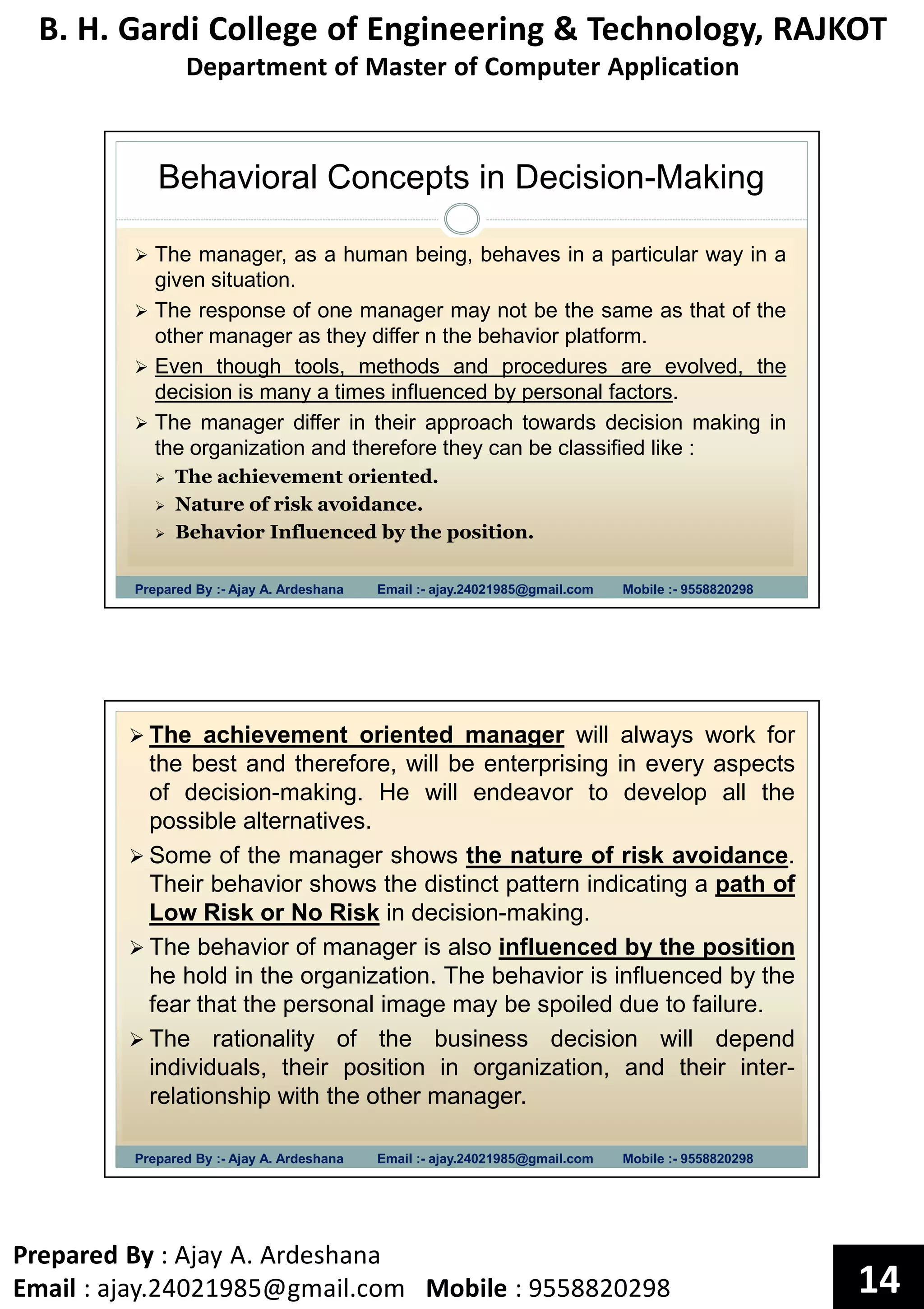 B. H. Gardi College of Engineering & Technology, RAJKOT
Department of Master of Computer Application
Prepared By : Ajay A. Ardeshana
Email : ajay.24021985@gmail.com Mobile : 9558820298 14
Behavioral Concepts in Decision-Making
Prepared By :- Ajay A. Ardeshana Email :- ajay.24021985@gmail.com Mobile :- 9558820298
The manager, as a human being, behaves in a particular way in a
given situation.
The response of one manager may not be the same as that of the
other manager as they differ n the behavior platform.
Even though tools, methods and procedures are evolved, the
decision is many a times influenced by personal factors.
The manager differ in their approach towards decision making in
the organization and therefore they can be classified like :
The achievement oriented.
Nature of risk avoidance.
Behavior Influenced by the position.
Prepared By :- Ajay A. Ardeshana Email :- ajay.24021985@gmail.com Mobile :- 9558820298
The achievement oriented manager will always work for
the best and therefore, will be enterprising in every aspects
of decision-making. He will endeavor to develop all the
possible alternatives.
Some of the manager shows the nature of risk avoidance.
Their behavior shows the distinct pattern indicating a path of
Low Risk or No Risk in decision-making.
The behavior of manager is also influenced by the position
he hold in the organization. The behavior is influenced by the
fear that the personal image may be spoiled due to failure.
The rationality of the business decision will depend
individuals, their position in organization, and their inter-
relationship with the other manager.
 