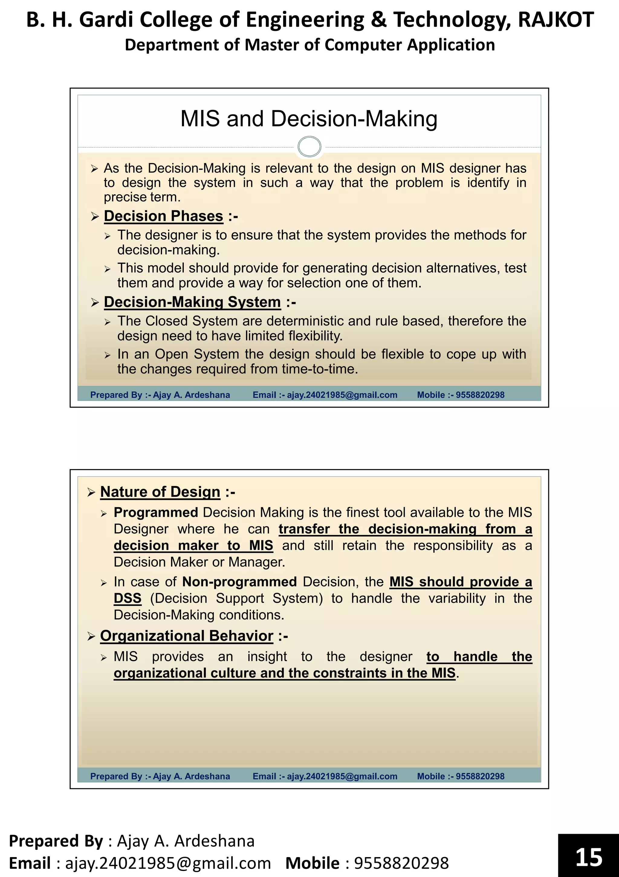 B. H. Gardi College of Engineering & Technology, RAJKOT
Department of Master of Computer Application
Prepared By : Ajay A. Ardeshana
Email : ajay.24021985@gmail.com Mobile : 9558820298 15
MIS and Decision-Making
Prepared By :- Ajay A. Ardeshana Email :- ajay.24021985@gmail.com Mobile :- 9558820298
As the Decision-Making is relevant to the design on MIS designer has
to design the system in such a way that the problem is identify in
precise term.
Decision Phases :-
The designer is to ensure that the system provides the methods for
decision-making.
This model should provide for generating decision alternatives, test
them and provide a way for selection one of them.
Decision-Making System :-
The Closed System are deterministic and rule based, therefore the
design need to have limited flexibility.
In an Open System the design should be flexible to cope up with
the changes required from time-to-time.
Prepared By :- Ajay A. Ardeshana Email :- ajay.24021985@gmail.com Mobile :- 9558820298
Nature of Design :-
Programmed Decision Making is the finest tool available to the MIS
Designer where he can transfer the decision-making from a
decision maker to MIS and still retain the responsibility as a
Decision Maker or Manager.
In case of Non-programmed Decision, the MIS should provide a
DSS (Decision Support System) to handle the variability in the
Decision-Making conditions.
Organizational Behavior :-
MIS provides an insight to the designer to handle the
organizational culture and the constraints in the MIS.
 