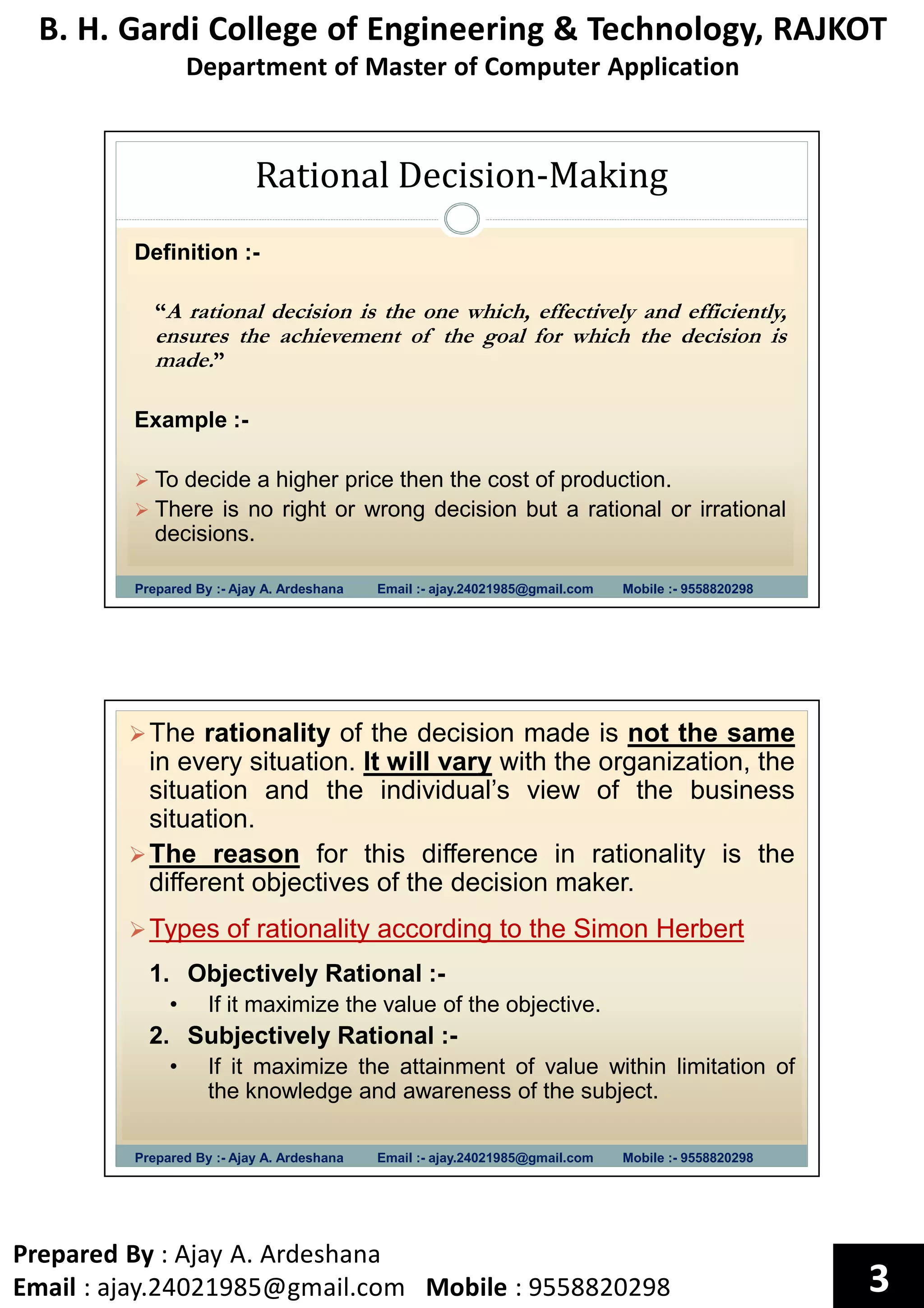 B. H. Gardi College of Engineering & Technology, RAJKOT
Department of Master of Computer Application
Prepared By : Ajay A. Ardeshana
Email : ajay.24021985@gmail.com Mobile : 9558820298 3
Rational Decision-Making
Prepared By :- Ajay A. Ardeshana Email :- ajay.24021985@gmail.com Mobile :- 9558820298
Definition :-
“A rational decision is the one which, effectively and efficiently,
ensures the achievement of the goal for which the decision is
made.”
Example :-
To decide a higher price then the cost of production.
There is no right or wrong decision but a rational or irrational
decisions.
Prepared By :- Ajay A. Ardeshana Email :- ajay.24021985@gmail.com Mobile :- 9558820298
The rationality of the decision made is not the same
in every situation. It will vary with the organization, the
situation and the individual’s view of the business
situation.
The reason for this difference in rationality is the
different objectives of the decision maker.
Types of rationality according to the Simon Herbert
1. Objectively Rational :-
• If it maximize the value of the objective.
2. Subjectively Rational :-
• If it maximize the attainment of value within limitation of
the knowledge and awareness of the subject.
 