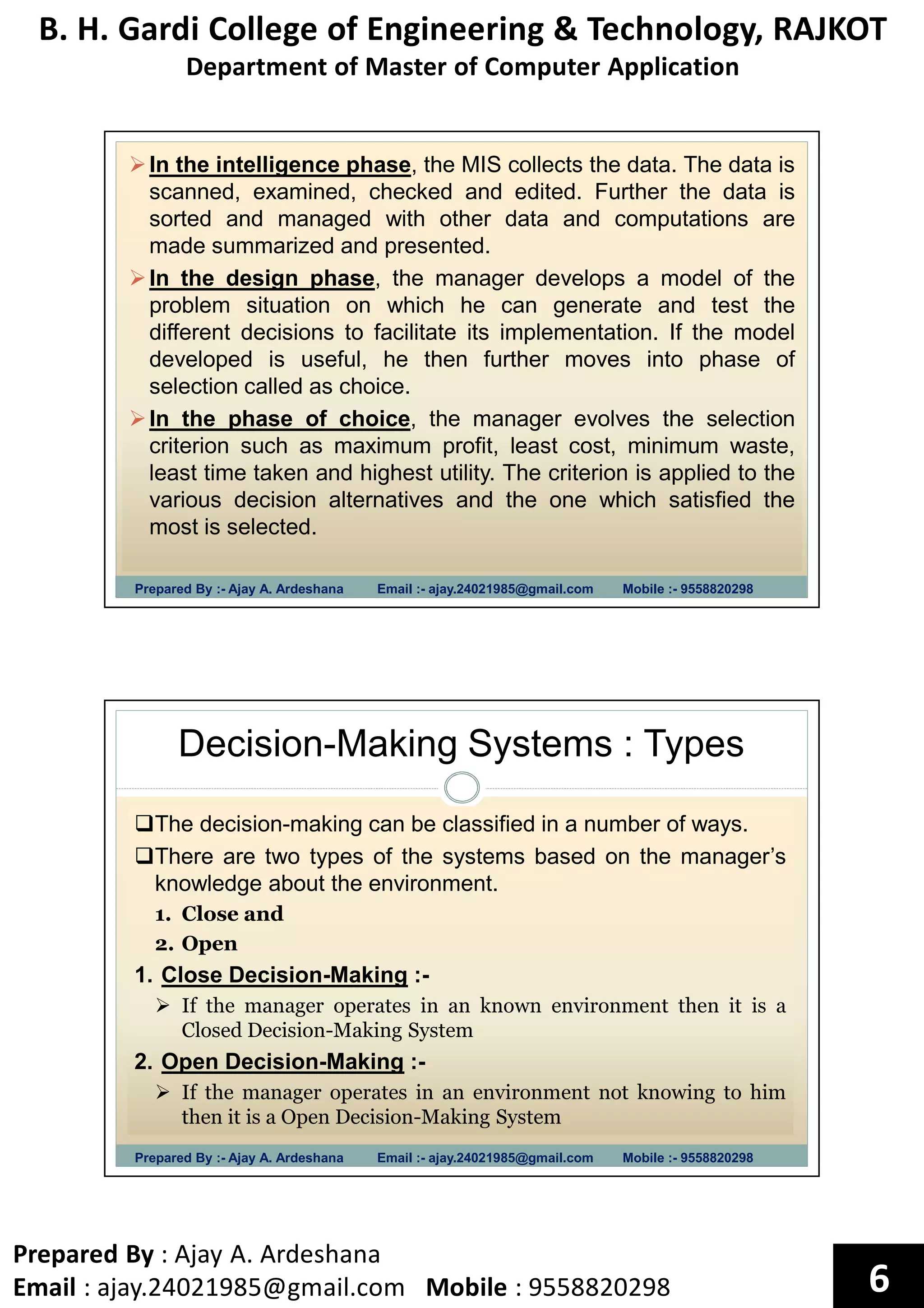 B. H. Gardi College of Engineering & Technology, RAJKOT
Department of Master of Computer Application
Prepared By : Ajay A. Ardeshana
Email : ajay.24021985@gmail.com Mobile : 9558820298 6
Prepared By :- Ajay A. Ardeshana Email :- ajay.24021985@gmail.com Mobile :- 9558820298
In the intelligence phase, the MIS collects the data. The data is
scanned, examined, checked and edited. Further the data is
sorted and managed with other data and computations are
made summarized and presented.
In the design phase, the manager develops a model of the
problem situation on which he can generate and test the
different decisions to facilitate its implementation. If the model
developed is useful, he then further moves into phase of
selection called as choice.
In the phase of choice, the manager evolves the selection
criterion such as maximum profit, least cost, minimum waste,
least time taken and highest utility. The criterion is applied to the
various decision alternatives and the one which satisfied the
most is selected.
Decision-Making Systems : Types
Prepared By :- Ajay A. Ardeshana Email :- ajay.24021985@gmail.com Mobile :- 9558820298
The decision-making can be classified in a number of ways.
There are two types of the systems based on the manager’s
knowledge about the environment.
1. Close and
2. Open
1. Close Decision-Making :-
If the manager operates in an known environment then it is a
Closed Decision-Making System
2. Open Decision-Making :-
If the manager operates in an environment not knowing to him
then it is a Open Decision-Making System
 